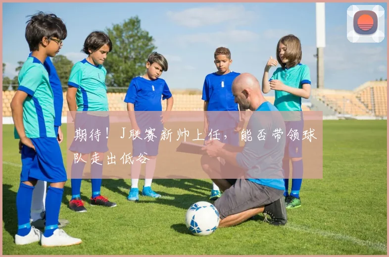 期待！J联赛新帅上任，能否带领球队走出低谷