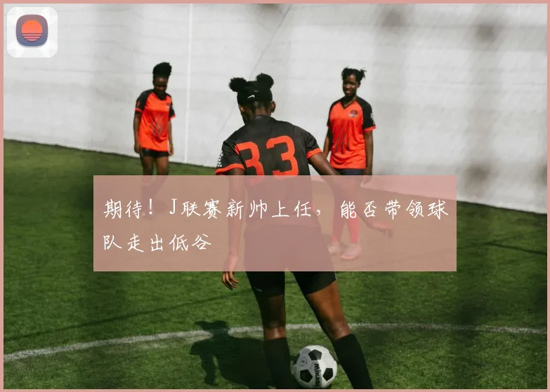 期待！J联赛新帅上任，能否带领球队走出低谷