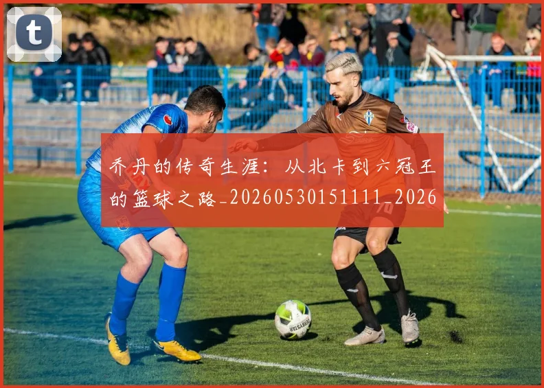乔丹的传奇生涯：从北卡到六冠王的篮球之路_20260530151111_20260703210332