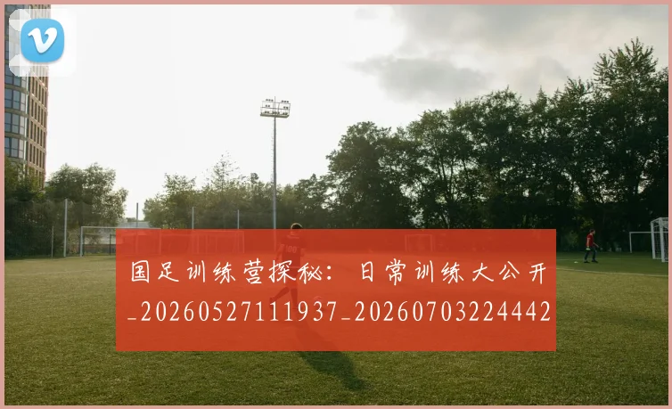 国足训练营探秘：日常训练大公开_20260527111937_20260703224442_20260719165358