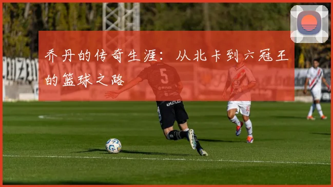 乔丹的传奇生涯:从北卡到六冠王的篮球之路