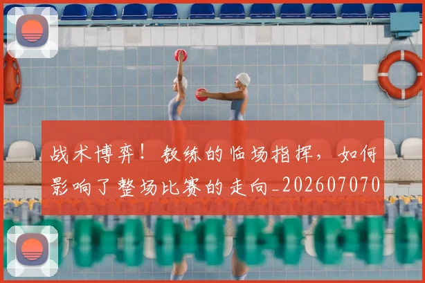战术博弈！教练的临场指挥，如何影响了整场比赛的走向_20260707013500_20260723181546