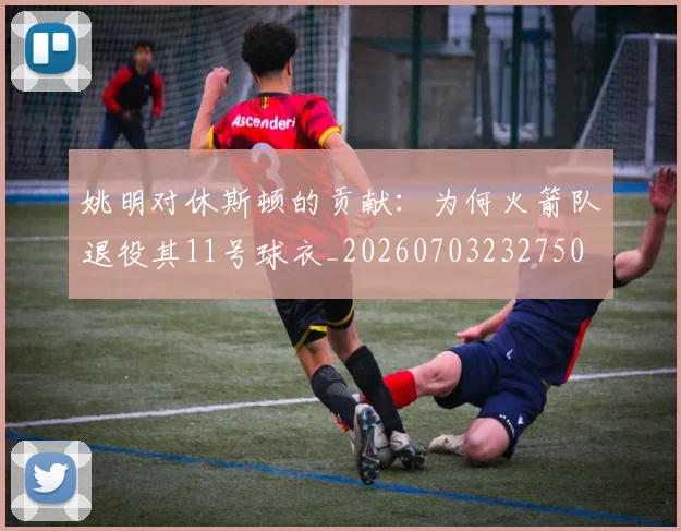 姚明对休斯顿的贡献：为何火箭队退役其11号球衣_20260703232750