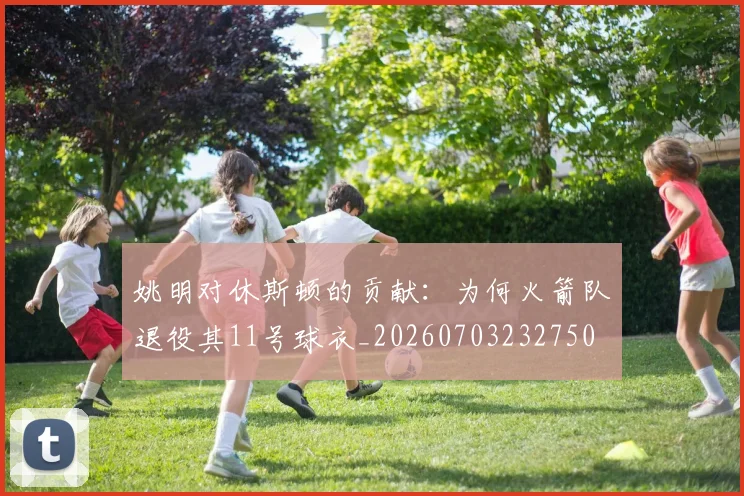 姚明对休斯顿的贡献：为何火箭队退役其11号球衣_20260703232750