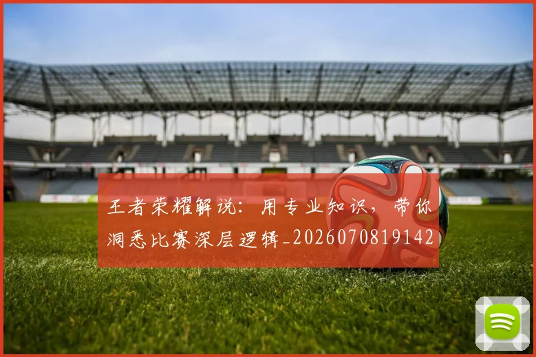 王者荣耀解说：用专业知识，带你洞悉比赛深层逻辑_20260708191426