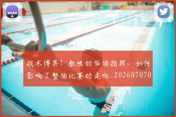 战术博弈！教练的临场指挥，如何影响了整场比赛的走向_20260707013500_20260723181546
