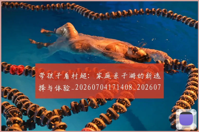 带孩子看村超：家庭亲子游的新选择与体验_20260704171408_20260722154745