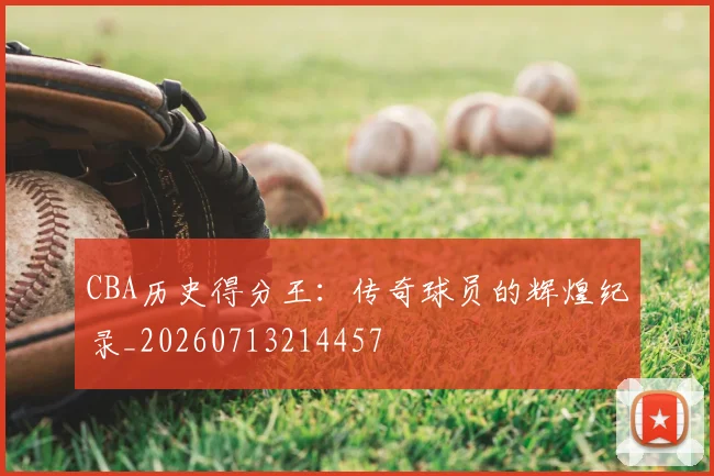 CBA历史得分王：传奇球员的辉煌纪录_20260713214457