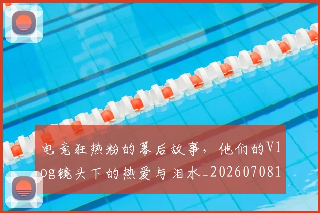 电竞狂热粉的幕后故事，他们的Vlog镜头下的热爱与泪水_20260708193430