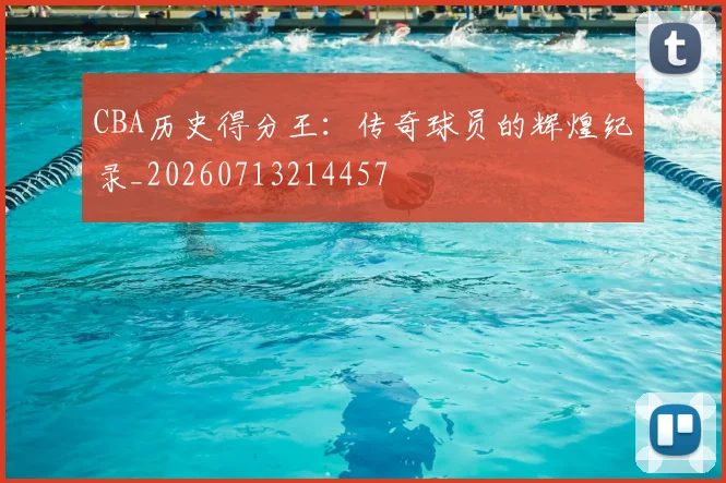 CBA历史得分王：传奇球员的辉煌纪录_20260713214457
