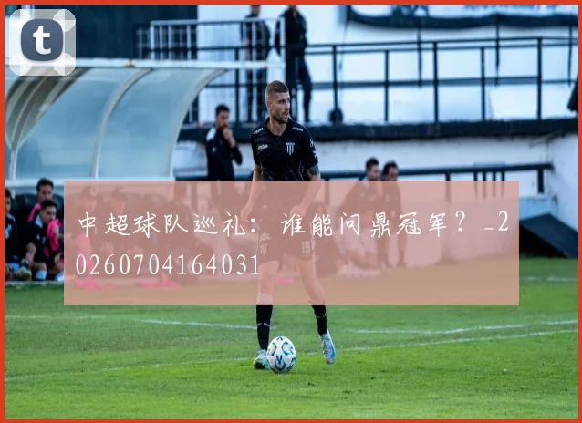 中超球队巡礼：谁能问鼎冠军？_20260704164031