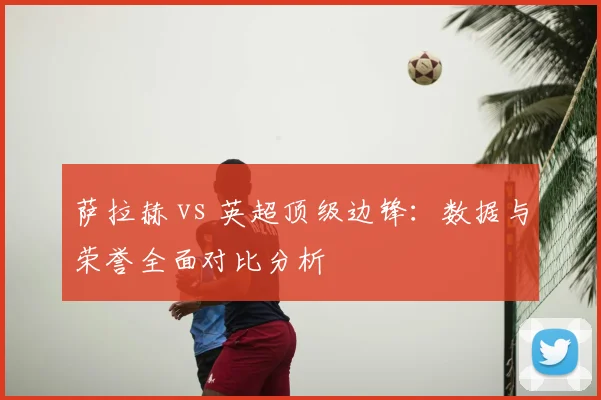 萨拉赫 vs 英超顶级边锋：数据与荣誉全面对比分析