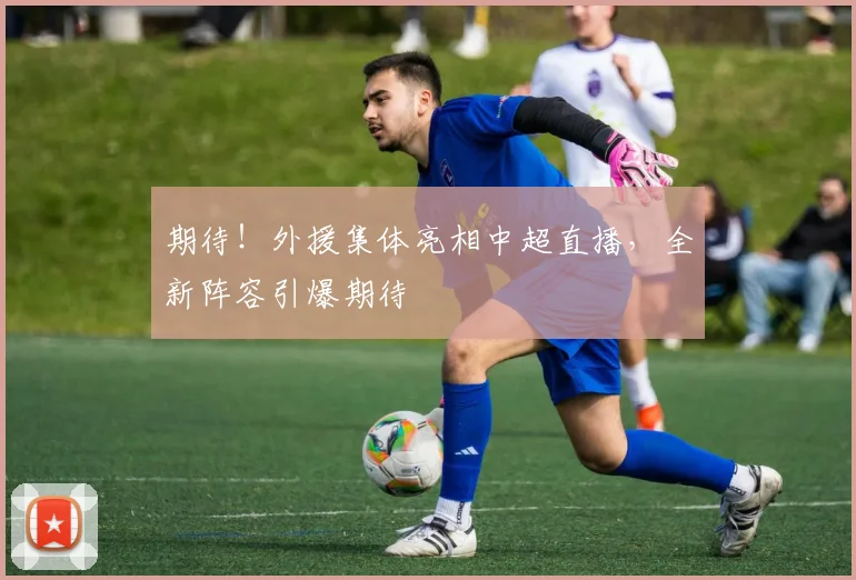 期待！外援集体亮相中超直播，全新阵容引爆期待