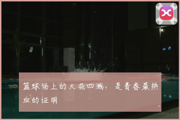 篮球场上的火花四溅,是青春最热血的证明