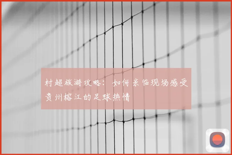 村超旅游攻略：如何亲临现场感受贵州榕江的足球热情