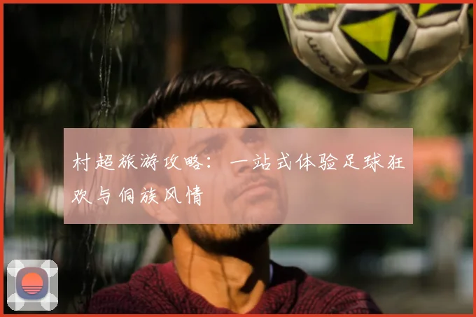 村超旅游攻略：一站式体验足球狂欢与侗族风情