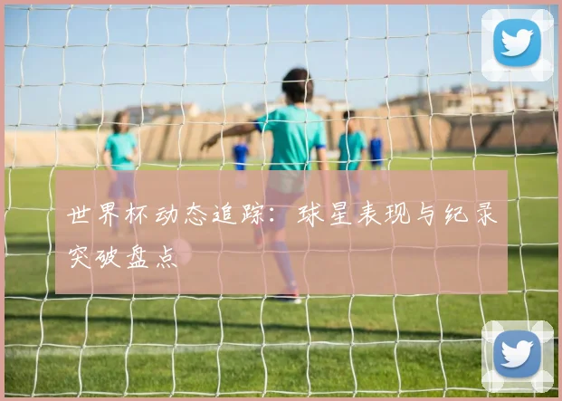 世界杯动态追踪：球星表现与纪录突破盘点